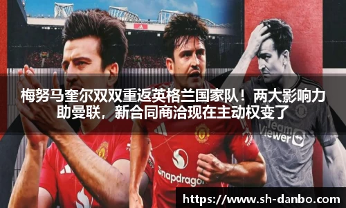 梅努马奎尔双双重返英格兰国家队！两大影响力助曼联，新合同商洽现在主动权变了