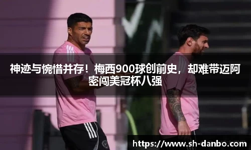 神迹与惋惜并存！梅西900球创前史，却难带迈阿密闯美冠杯八强